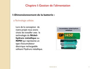 Chapitre I: Gestion de l’alimentation
1-Dimensionnement de la batterie :
a-Technologie utilisée:
Lors de la conception de
notre projet nous avons
choisi de travailler avec la
technologie du Nickelhydrure métallique ou
NiMH qui représente un
type d’accumulateur
électrique rechargeable
utilisant l’hydrure métallique.

05/03/2014

4

 