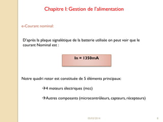 Chapitre I: Gestion de l’alimentation
e-Courant nominal:
D’après la plaque signalétique de la batterie utilisée on peut voir que le
courant Nominal est :
In = 1350mA

Notre quadri rotor est constituée de 5 éléments principaux:
4 moteurs électriques (mcc)
Autres composants (microcontrôleurs, capteurs, récepteurs)

05/03/2014

8

 