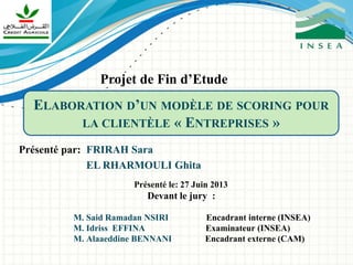 ELABORATION D’UN MODÈLE DE SCORING POUR
LA CLIENTÈLE « ENTREPRISES »
Présenté par: FRIRAH Sara
EL RHARMOULI Ghita
Présenté le: 27 Juin 2013
Devant le jury :
M. Said Ramadan NSIRI Encadrant interne (INSEA)
M. Idriss EFFINA Examinateur (INSEA)
M. Alaaeddine BENNANI Encadrant externe (CAM)
Projet de Fin d’Etude
 