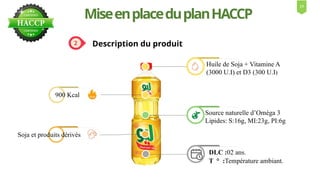 MiseenplaceduplanHACCP
Description du produit
DLC :02 ans.
T ° :Température ambiant.
Soja et produits dérivés
900 Kcal
Huile de Soja + Vitamine A
(3000 U.I) et D3 (300 U.I)
Source naturelle d’Oméga 3
Lipides: S:16g, MI:23g, PI:6g
13
 