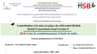 UNIVERSITÉ IBN TOFAIL
FACULTÉ DES SCIENCES KENITRA
DÉPARTEMENT DE BIOLOGIE
MASTER SPECIALISE
INGENERIE DE VALORISATION DES RESSOURCES NATURELLES ET
MANAGEMENT DE LA QUALITE
Projet de fin d’études du cycle master
Contribution à la mise en place du référentiel British
Retail Consortium Food Version 9
HSB Unité de conditionnement d’huile de table.
Soutenu publiquement le 21/05/2024
Réalisé par : M. SAROUTE Badr eddine Encadré par :
Année universitaire : 2022 - 2023
• Pr. INEKACH SULTANA
• Mme. CHARIJI IBTISSAM
 