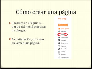 Cómo crear una página 
0 Clícamos en «Páginas», 
dentro del menú principal 
de blogger. 
0 A continuación, clicamos 
en «crear una página» 
 