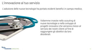 14
L’innovazione al tuo servizio
L’adozione delle nuove tecnologie ha portato evidenti benefici in campo medico.
Vidiemme investe nello scouting di
nuove tecnologie e nello sviluppo di
progetti innovativi che verranno messi al
servizio dei nostri clienti al fine di
raggiungere gli obiettivi da loro
desiderati.
 