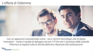 7
L’offerta di Vidiemme
Con un approccio consulenziale unico - sia in termini tecnologici che di digital
innovation - siamo in grado di dialogare sia con l’IT che con il business delle aziende
Pharma e di seguire tutte le attività dalla loro ideazione alla realizzazione.
 