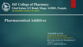 Pharmaceutical Additives
SUKHBIR KAUR
ASSOCIATE PROFESSOR
DEPT. OF QUALITYASSURANCE
ISF COLLEGE OF PHARMACY
WEBSITE: - www.isfcp.org
EMAIL: k_sukhbir@yahoo.co.in
ISF College of Pharmacy
Ghal Kalan, GT Road, Moga- 142001, Punjab,
Internal Quality Assurance Cell - (IQAC)
 