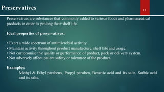 Preservatives are substances that commonly added to various foods and pharmaceutical
products in order to prolong their shelf life.
Ideal properties of preservatives:
• Exert a wide spectrum of antimicrobial activity.
• Maintain activity throughout product manufacture, shelf life and usage.
• Not compromise the quality or performance of product, pack or delivery system.
• Not adversely affect patient safety or tolerance of the product.
Examples:
Methyl & Ethyl parabens, Propyl paraben, Benzoic acid and its salts, Sorbic acid
and its salts.
13Preservatives
 