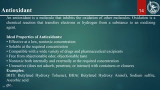 14
An antioxidant is a molecule that inhibits the oxidation of other molecules. Oxidation is a
chemical reaction that transfers electrons or hydrogen from a substance to an oxidizing
agent.
Ideal Properties of Antioxidants:
• Effective at a low, nontoxic concentration
• Soluble at the required concentration
• Compatible with a wide variety of drugs and pharmaceutical excipients
• Free from objectionable odor, objectionable taste
• Nontoxic both internally and externally at the required concentration
• Unreactive (does not adsorb, penetrate, or interact) with containers or closures
Examples:
BHT( Butylated Hydroxy Toluene), BHA( Butylated Hydroxy Anisol), Sodium sulfite,
Ascorbic acid
etc..
Antioxidant
 