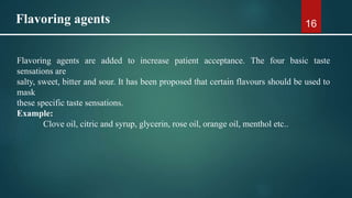 16
Flavoring agents are added to increase patient acceptance. The four basic taste
sensations are
salty, sweet, bitter and sour. It has been proposed that certain flavours should be used to
mask
these specific taste sensations.
Example:
Clove oil, citric and syrup, glycerin, rose oil, orange oil, menthol etc..
Flavoring agents
 