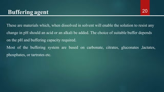 20
These are materials which, when dissolved in solvent will enable the solution to resist any
change in pH should an acid or an alkali be added. The choice of suitable buffer depends
on the pH and buffering capacity required.
Most of the buffering system are based on carbonate, citrates, gluconates ,lactates,
phosphates, or tartrates etc.
Buffering agent
 