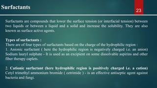 23
Surfactants are compounds that lower the surface tension (or interfacial tension) between
two liquids or between a liquid and a solid and increase the solubility. They are also
known as surface active agents.
Types of surfactants :
There are of four types of surfactants based on the charge of the hydrophilic region :
1. Anionic surfactant ( here the hydrophilic region is negatively charged i.e. an anion)
Sodium lauryl sulphate - It is used as an excipient on some dissolvable aspirins and other
fiber therapy caplets.
2. Cationic surfactant (here hydrophilic region is positively charged i.e. a cation)
Cetyl trimethyl ammonium bromide ( cetrimide ) - is an effective antiseptic agent against
bacteria and fungi.
Surfactants
 