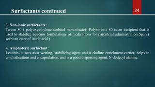 24
3. Non-ionic surfactants :
Tween 80 ( polyoxyethylene sorbitol monooleate)- Polysorbate 80 is an excipient that is
used to stabilize aqueous formulations of medications for parenteral administration Span (
sorbitan ester of lauric acid )
4. Amphoteric surfactant :
Lecithin- it acts as a wetting, stabilizing agent and a choline enrichment carrier, helps in
emulsifications and encapsulation, and is a good dispersing agent. N-dodecyl alanine.
Surfactants continued
 