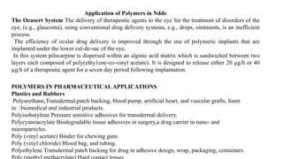 Application of Polymers in Ndds
The Ocusert System The delivery of therapeutic agents to the eye for the treatment of disorders of the
eye, (e.g., glaucoma), using conventional drug delivery systems, e.g., drops, ointments, is an inefficient
process.
The efficiency of ocular drug delivery is improved through the use of polymeric implants that are
implanted under the lower cul-de-sac of the eye.
In this system pilocarpine is dispersed within an alginic acid matrix which is sandwiched between two
layers each composed of poly(ethy1ene-co-vinyl acetate). It is designed to release either 20 µg/h or 40
µg/h of a therapeutic agent for a seven day period following implantation.
POLYMERS IN PHARMACEUTICALAPPLICATIONS
Plastics and Rubbers
Polyurethane,Transdermal,patch backing, blood pump, artificial heart, and vascular grafts, foam
inbiomedical and industrial products.
Polyisobutylene Pressure sensitive adhesives for transdermal delivery.
Polycyanoacrylate Biodegradable tissue adhesives in surgery,a drug carrier in nano and
‐
microparticles.
Poly (vinyl acetate) Binder for chewing gum.
Poly (vinyl chloride) Blood bag, and tubing.
Polyethylene Transdermal patch backing for drug in adhesive design, wrap, packaging, containers.
 