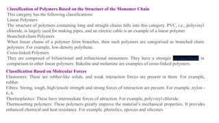 Classification of Polymers Based on the Structure of the Monomer Chain
This category has the following classifications:
Linear Polymers
The structure of polymers containing long and straight chains falls into this category. PVC, i.e., polyvinyl
chloride, is largely used for making pipes, and an electric cable is an example of a linear polymer.
Branched-chain Polymers
When linear chains of a polymer form branches, then such polymers are categorised as branched chain
polymers. For example, low-density polythene.
Cross-linked Polymers
They are composed of bifunctional and trifunctional monomers. They have a stronger covalent bond in
comparison to other linear polymers. Bakelite and melamine are examples of cross-linked polymers.
Classification Based on Molecular Forces
Elastomers: These are rubber-like solids, and weak interaction forces are present in them. For example,
rubber.
Fibres: Strong, tough, high tensile strength and strong forces of interaction are present. For example, nylon -
6, 6.
Thermoplastics: These have intermediate forces of attraction. For example, polyvinyl chloride.
Thermosetting polymers: These polymers greatly improve the material’s mechanical properties. It provides
enhanced chemical and heat resistance. For example, phenolics, epoxies and silicones
 