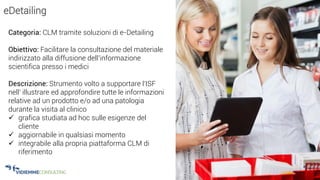 21
eDetailing
Categoria: CLM tramite soluzioni di e-Detailing
Obiettivo: Facilitare la consultazione del materiale
indirizzato alla diffusione dell’informazione
scientifica presso i medici
Descrizione: Strumento volto a supportare l'ISF
nell' illustrare ed approfondire tutte le informazioni
relative ad un prodotto e/o ad una patologia
durante la visita al clinico
 grafica studiata ad hoc sulle esigenze del
cliente
 aggiornabile in qualsiasi momento
 integrabile alla propria piattaforma CLM di
riferimento
 
