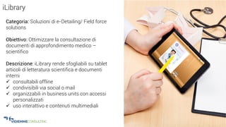 22
iLibrary
Categoria: Soluzioni di e-Detailing/ Field force
solutions
Obiettivo: Ottimizzare la consultazione di
documenti di approfondimento medico –
scientifico
Descrizione: iLibrary rende sfogliabili su tablet
articoli di letteratura scientifica e documenti
interni
 consultabili offline
 condivisibili via social o mail
 organizzabili in business units con accessi
personalizzati
 uso interattivo e contenuti multimediali
 