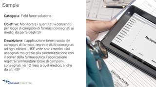 23
iSample
Categoria: Field force solutions
Obiettivo: Monitorare i quantitativi consentiti
per legge di campioni di farmaci consegnati ai
medici da parte degli ISF
Descrizione: L’applicazione tiene traccia dei
campioni di farmaci, reprint e AUM consegnati
ad ogni clinico. L’ISF vede solo i medici a lui
assegnati ma grazie alla sincronizzazione con
il server della farmaceutica, l’applicazione
registra l’ammontare totale di campioni
consegnati nei 12 mesi a quel medico, anche
da altri ISF
 