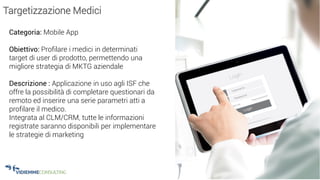 24
Targetizzazione Medici
Categoria: Mobile App
Obiettivo: Profilare i medici in determinati
target di user di prodotto, permettendo una
migliore strategia di MKTG aziendale
Descrizione : Applicazione in uso agli ISF che
offre la possibilità di completare questionari da
remoto ed inserire una serie parametri atti a
profilare il medico.
Integrata al CLM/CRM, tutte le informazioni
registrate saranno disponibili per implementare
le strategie di marketing
 