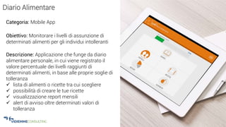 25
Diario Alimentare
Categoria: Mobile App
Obiettivo: Monitorare i livelli di assunzione di
determinati alimenti per gli individui intolleranti
Descrizione: Applicazione che funge da diario
alimentare personale, in cui viene registrato il
valore percentuale dei livelli raggiunti di
determinati alimenti, in base alle proprie soglie di
tolleranza
 lista di alimenti o ricette tra cui scegliere
 possibilità di creare le tue ricette
 visualizzazione report mensili
 alert di avviso oltre determinati valori di
tolleranza
 