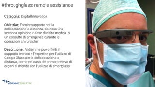 29
#throughglass: remote assistance
Categoria: Digital Innovation
Obiettivo: Fornire supporto per la
collaborazione a distanza, sia essa una
seconda opinione in fase di visita medica o
un consulto di emergenza durante le
operazioni chirurgiche
Descrizione : Vidiemme può offrirti il
supporto tecnico e l’expertise per l’utilizzo di
Google Glass per la collaborazione a
distanza, come nel caso del primo prelievo di
organi al mondo con l’utilizzo di smartglass
 