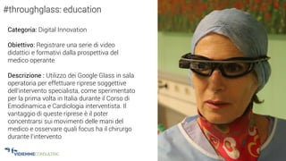 30
#throughglass: education
Categoria: Digital Innovation
Obiettivo: Registrare una serie di video
didattici e formativi dalla prospettiva del
medico operante
Descrizione : Utilizzo dei Google Glass in sala
operatoria per effettuare riprese soggettive
dell’intervento specialista, come sperimentato
per la prima volta in Italia durante il Corso di
Emodinamica e Cardiologia interventista. Il
vantaggio di queste riprese è il poter
concentrarsi sui movimenti delle mani del
medico e osservare quali focus ha il chirurgo
durante l’intervento
 
