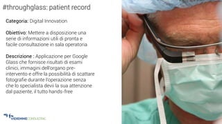 31
#throughglass: patient record
Categoria: Digital Innovation
Obiettivo: Mettere a disposizione una
serie di informazioni utili di pronta e
facile consultazione in sala operatoria
Descrizione : Applicazione per Google
Glass che fornisce risultati di esami
clinici, immagini dell’organo pre-
intervento e offre la possibilità di scattare
fotografie durante l’operazione senza
che lo specialista devii la sua attenzione
dal paziente, il tutto hands-free
 