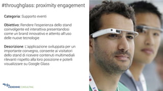 32
Categoria: Supporto eventi
Obiettivo: Rendere l’esperienza dello stand
coinvolgente ed interattiva presentandosi
come un brand innovativo e attento all’uso
delle nuove tecnologie
Descrizione: L‘applicazione sviluppata per un
importante convegno, consente ai visitatori
dello stand di ricevere contenuti multimediali
rilevanti rispetto alla loro posizione e poterli
visualizzare su Google Glass
#throughglass: proximity engagement
 