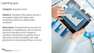 33
Learning quiz
Categoria: Supporto eventi
Obiettivo: Veicolare informazioni ad hoc e
raccogliere statistiche relative alla
conoscenza diffusa su determinate
tematiche
Descrizione: Presentazione di una serie di
domande, in modalità quiz, che in maniera
ludica ed interattiva sono in grado di
veicolare informazioni su specifici temi e
allo stesso tempo raccogliere dati sulla
percezione o conoscenza diffuse su di essi
 