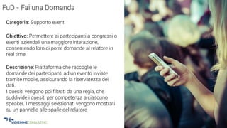 34
FuD - Fai una Domanda
Categoria: Supporto eventi
Obiettivo: Permettere ai partecipanti a congressi o
eventi aziendali una maggiore interazione,
consentendo loro di porre domande al relatore in
real time
Descrizione: Piattaforma che raccoglie le
domande dei partecipanti ad un evento inviate
tramite mobile, assicurando la riservatezza dei
dati.
I quesiti vengono poi filtrati da una regia, che
suddivide i quesiti per competenza a ciascuno
speaker. I messaggi selezionati vengono mostrati
su un pannello alle spalle del relatore
 