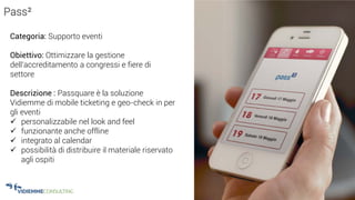 35
Pass²
Categoria: Supporto eventi
Obiettivo: Ottimizzare la gestione
dell’accreditamento a congressi e fiere di
settore
Descrizione : Passquare è la soluzione
Vidiemme di mobile ticketing e geo-check in per
gli eventi
 personalizzabile nel look and feel
 funzionante anche offline
 integrato al calendar
 possibilità di distribuire il materiale riservato
agli ospiti
 