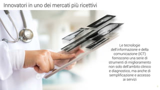 5
Innovatori in uno dei mercati più ricettivi
Le tecnologie
dell’informazione e della
comunicazione (ICT)
forniscono una serie di
strumenti di miglioramento
non solo dell’ambito clinico
e diagnostico, ma anche di
semplificazione e accesso
ai servizi
 