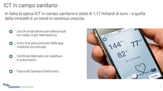 6
ICT in campo sanitario
In Italia la spesa ICT in campo sanitario è stata di 1,17 miliardi di euro - e quella
della mHealth è un trend in continua crescita
Uso di smart device per teleconsulti
tra medici e per telemedicina
Entro fine anno previste 500k app
mediche sul mercato
Certificati telematici di malattia e
e-prescription
Fascicolo Sanitario Elettronico
 