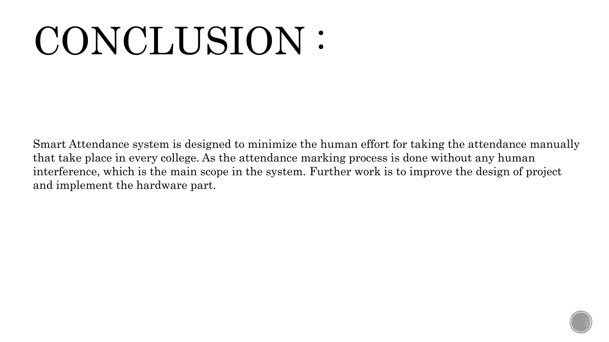 CONCLUSION :
Smart Attendance system is designed to minimize the human effort for taking the attendance manually
that take place in every college. As the attendance marking process is done without any human
interference, which is the main scope in the system. Further work is to improve the design of project
and implement the hardware part.
 