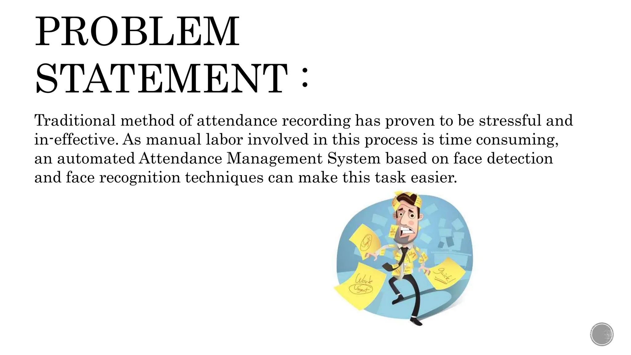 PROBLEM
STATEMENT :
Traditional method of attendance recording has proven to be stressful and
in-effective. As manual labor involved in this process is time consuming,
an automated Attendance Management System based on face detection
and face recognition techniques can make this task easier.
 