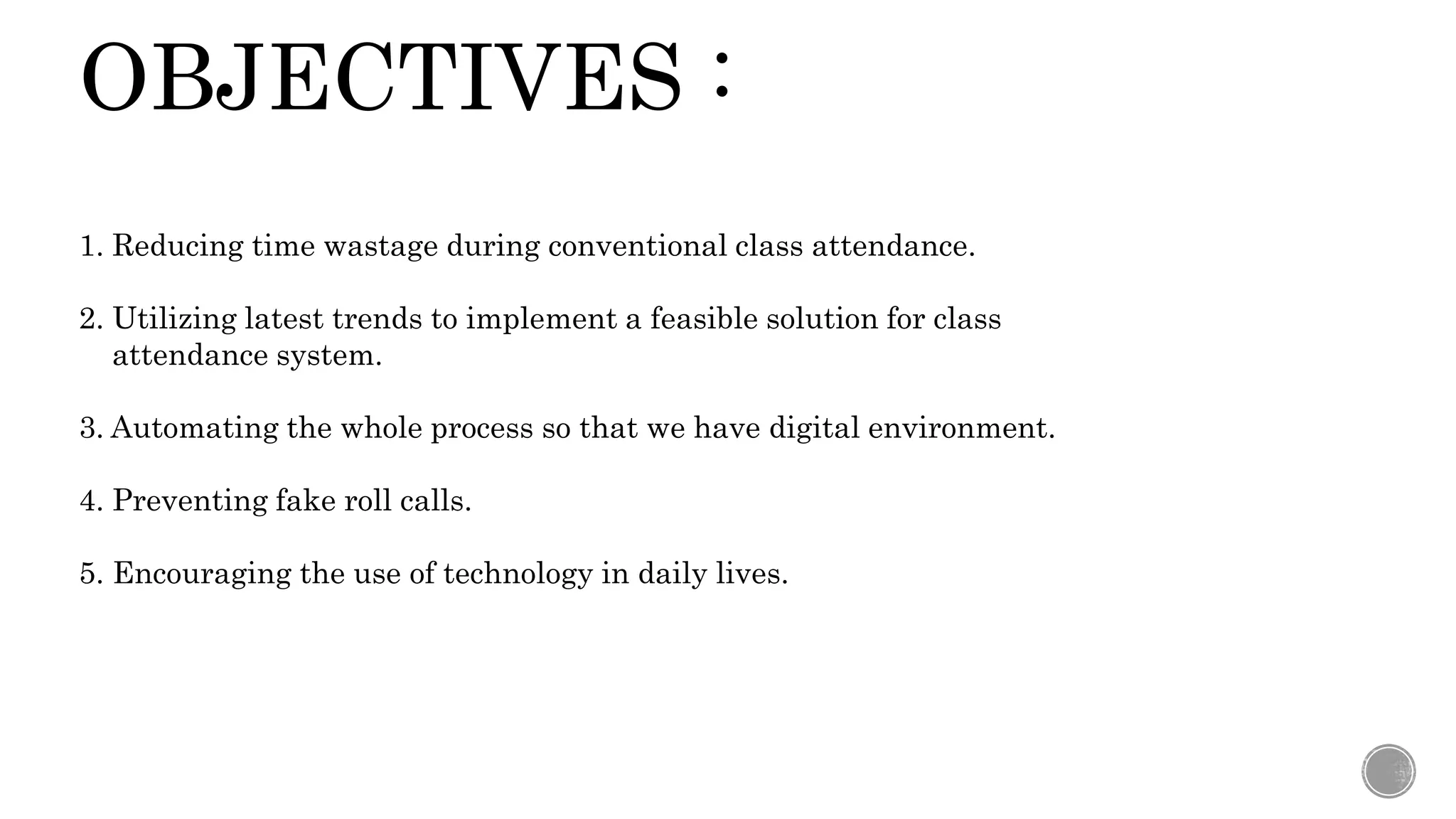 OBJECTIVES :
1. Reducing time wastage during conventional class attendance.
2. Utilizing latest trends to implement a feasible solution for class
attendance system.
3. Automating the whole process so that we have digital environment.
4. Preventing fake roll calls.
5. Encouraging the use of technology in daily lives.
 