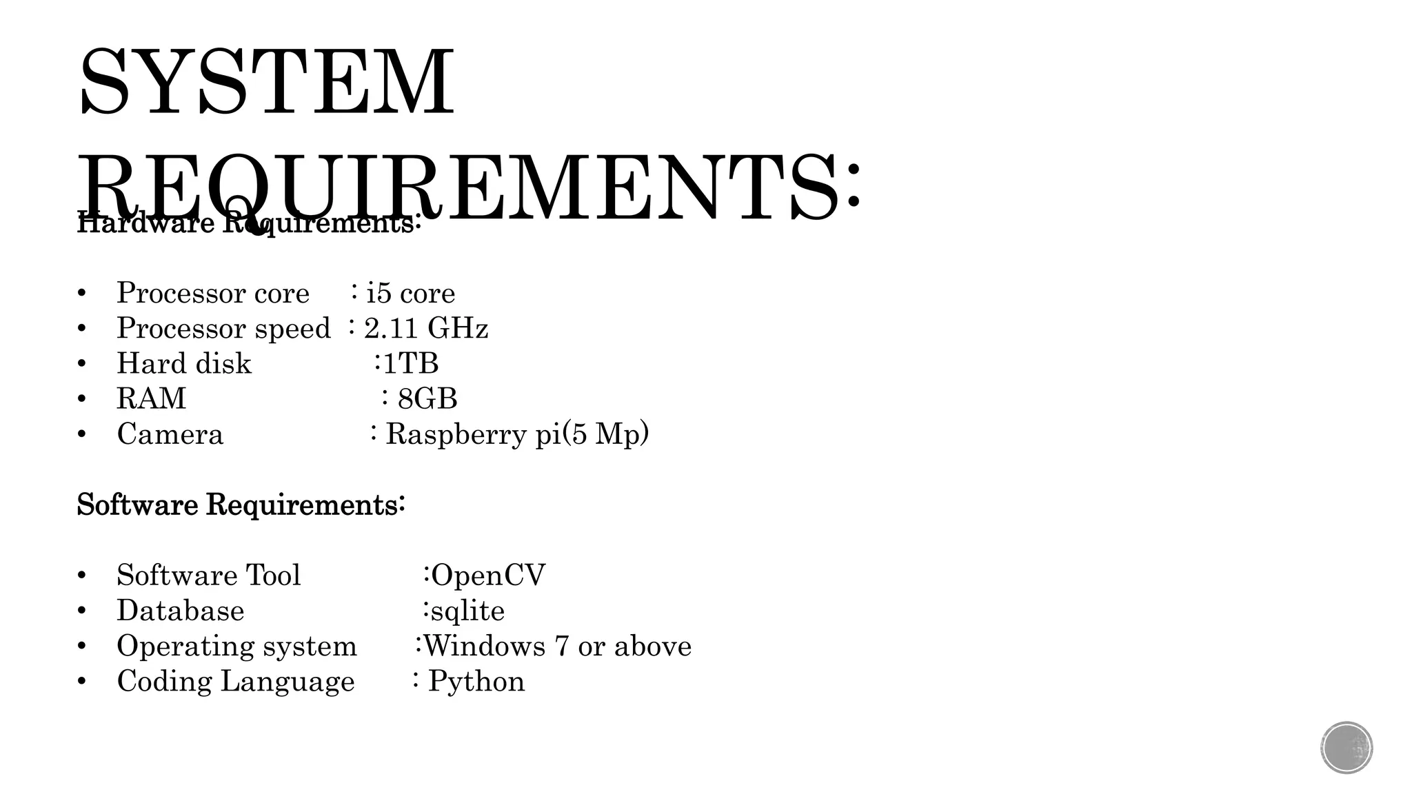 SYSTEM
REQUIREMENTS:
Hardware Requirements:
• Processor core : i5 core
• Processor speed : 2.11 GHz
• Hard disk :1TB
• RAM : 8GB
• Camera : Raspberry pi(5 Mp)
Software Requirements:
• Software Tool :OpenCV
• Database :sqlite
• Operating system :Windows 7 or above
• Coding Language : Python
 
