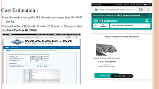 Cost Estimation :
From the market survey the MS channel cost ranges from Rs 39-45
per kg.
If annual order of Hydraulic Stand is 20 (1 order = 15 piece ), then
the Total Profit is Rs 20000.
 