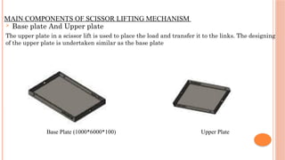 MAIN COMPONENTS OF SCISSOR LIFTING MECHANISM
 Base plate And Upper plate
The upper plate in a scissor lift is used to place the load and transfer it to the links. The designing
of the upper plate is undertaken similar as the base plate
Base Plate (1000*6000*100) Upper Plate
 