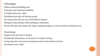  Advantages
 Reduce material handling time
 Economic and Technical feasibility
 Lift high load at less effort
 Mechanism provide self locking system
 By using scissor lift one can avoid different injuries
 Damage to they product while handling is eliminated
 Scissor lifts does not require any large containment places ,it can be stored in minimum area
 Disadvantage
 Height of the elevation is limited
 Periodically lubrication is to be done for smooth working
 Using chain drive for power transmission lead to the problem of noise
 Investment cost is high
 