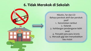 6. Tidak Merokok di Sekolah
Nikotin, Tar dan CO
Bahaya perokok aktif dan perokok
pasif
1. Kerontokan rambut
2. Katarak
3. Kehilangan pendengaran lebih
awal
4. Penyakit paru-paru kronis
5. Merusak gigi dan menyebabkan
bau mulut
 