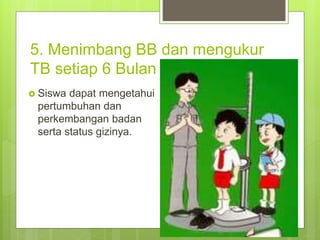 5. Menimbang BB dan mengukur
TB setiap 6 Bulan sekali.
 Siswa dapat mengetahui
pertumbuhan dan
perkembangan badan
serta status gizinya.
 