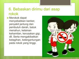 6. Bebaskan dirimu dari asap
rokok
 Merokok dapat
menyebabkan kanker,
penyakit jantung dan
pembuluh darah, batuk
menahun, kelainan
kehamilan, kerusakan gigi,
dll. Serta mengakibatkan
ketagihan, ketergantungan
pada rokok yang tinggi.
 