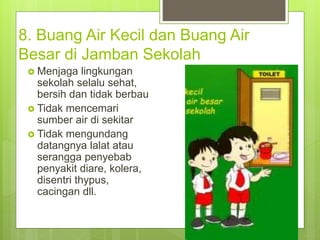 8. Buang Air Kecil dan Buang Air
Besar di Jamban Sekolah
 Menjaga lingkungan
sekolah selalu sehat,
bersih dan tidak berbau
 Tidak mencemari
sumber air di sekitar
 Tidak mengundang
datangnya lalat atau
serangga penyebab
penyakit diare, kolera,
disentri thypus,
cacingan dll.
 