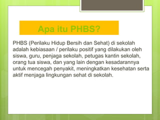 Apa itu PHBS?
PHBS (Perilaku Hidup Bersih dan Sehat) di sekolah
adalah kebiasaan / perilaku positif yang dilakukan oleh
siswa, guru, penjaga sekolah, petugas kantin sekolah,
orang tua siswa, dan yang lain dengan kesadarannya
untuk mencegah penyakit, meningkatkan kesehatan serta
aktif menjaga lingkungan sehat di sekolah.
 
