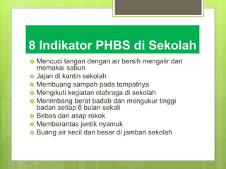 8 Indikator PHBS di Sekolah
 Mencuci tangan dengan air bersih mengalir dan
memakai sabun
 Jajan di kantin sekolah
 Membuang sampah pada tempatnya
 Mengikuti kegiatan olahraga di sekolah
 Menimbang berat badab dan mengukur tinggi
badan setiap 6 bulan sekali
 Bebas dari asap rokok
 Memberantas jentik nyamuk
 Buang air kecil dan besar di jamban sekolah
 