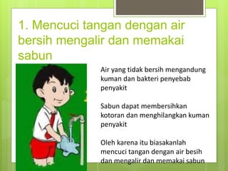 1. Mencuci tangan dengan air
bersih mengalir dan memakai
sabun
Air yang tidak bersih mengandung
kuman dan bakteri penyebab
penyakit
Sabun dapat membersihkan
kotoran dan menghilangkan kuman
penyakit
Oleh karena itu biasakanlah
mencuci tangan dengan air besih
dan mengalir dan memakai sabun
 