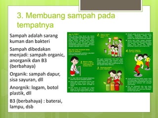 3. Membuang sampah pada
tempatnya
Sampah adalah sarang
kuman dan bakteri
Sampah dibedakan
menjadi: sampah organic,
anorganik dan B3
(berbahaya)
Organik: sampah dapur,
sisa sayuran, dll
Anorgnik: logam, botol
plastik, dll
B3 (berbahaya) : baterai,
lampu, dsb
 