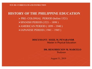 FCE 202: CURRICULUM AND INSTRUCTION
 PRE- COLONIAL PERIOD (before 1521)
SPANISH PERIOD (1521 – 1898 )
AMERICAN PERIOD ( 1899 – 1940 )
JAPANESE PERIOD ( 1941 – 1945 )
HISTORY OF THE PHILIPPINE EDUCATION
DISCUSSANT: SOZIL M. PENARANDA
Master in Physical Education
DR. RESURRECION M. MARCELO
Professor
August 31, 2019
 