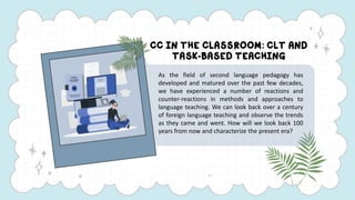 CC IN THE CLASSROOM: CLT AND
TASK-BASED TEACHING
As the field of second language pedagogy has
developed and matured over t...