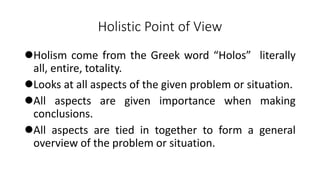 Holistic Point of View
Holism come from the Greek word “Holos” literally
all, entire, totality.
Looks at all aspects of the given problem or situation.
All aspects are given importance when making
conclusions.
All aspects are tied in together to form a general
overview of the problem or situation.
 