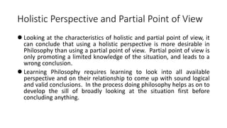 Holistic Perspective and Partial Point of View
 Looking at the characteristics of holistic and partial point of view, it
can conclude that using a holistic perspective is more desirable in
Philosophy than using a partial point of view. Partial point of view is
only promoting a limited knowledge of the situation, and leads to a
wrong conclusion.
 Learning Philosophy requires learning to look into all available
perspective and on their relationship to come up with sound logical
and valid conclusions. In the process doing philosophy helps as on to
develop the sill of broadly looking at the situation first before
concluding anything.
 